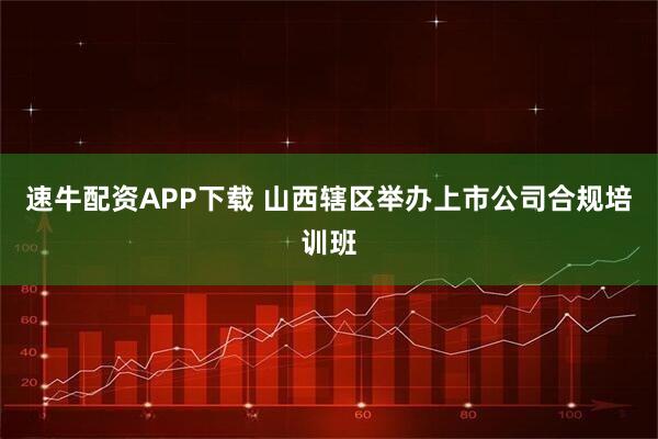 速牛配资APP下载 山西辖区举办上市公司合规培训班