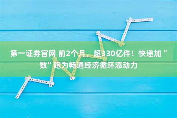 第一证券官网 前2个月，超330亿件！快递加“数”跑为畅通经济循环添动力