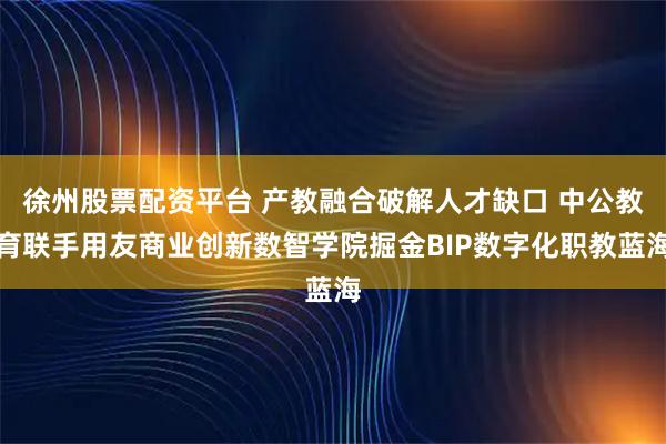 徐州股票配资平台 产教融合破解人才缺口 中公教育联手用友商业创新数智学院掘金BIP数字化职教蓝海