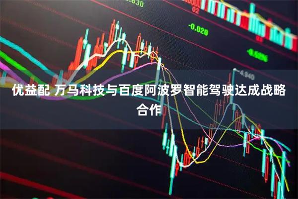 优益配 万马科技与百度阿波罗智能驾驶达成战略合作