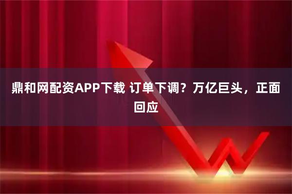 鼎和网配资APP下载 订单下调？万亿巨头，正面回应