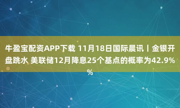 牛盈宝配资APP下载 11月18日国际晨讯丨金银开盘跳水 美联储12月降息25个基点的概率为42.9%