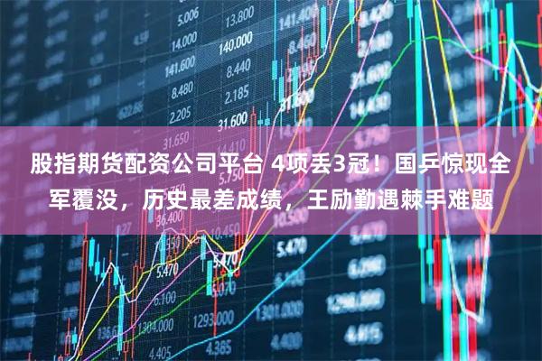 股指期货配资公司平台 4项丢3冠！国乒惊现全军覆没，历史最差成绩，王励勤遇棘手难题