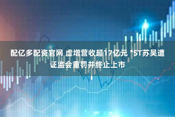 配亿多配资官网 虚增营收超17亿元 *ST苏吴遭证监会重罚并终止上市