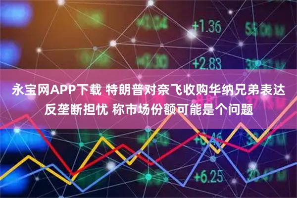 永宝网APP下载 特朗普对奈飞收购华纳兄弟表达反垄断担忧 称市场份额可能是个问题