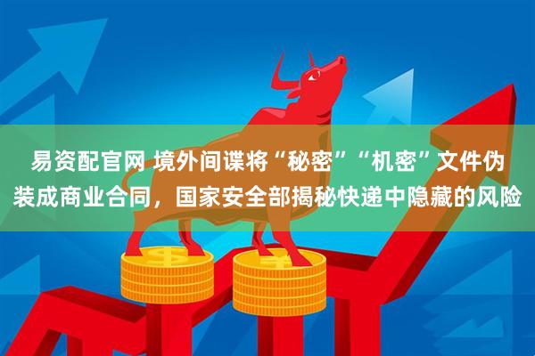 易资配官网 境外间谍将“秘密”“机密”文件伪装成商业合同，国家安全部揭秘快递中隐藏的风险