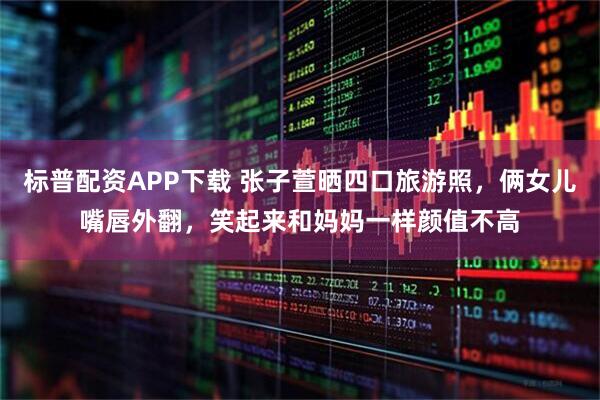 标普配资APP下载 张子萱晒四口旅游照，俩女儿嘴唇外翻，笑起来和妈妈一样颜值不高