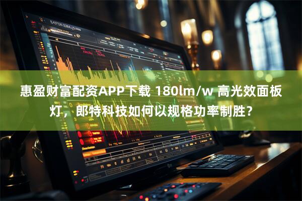 惠盈财富配资APP下载 180lm/w 高光效面板灯，郎特科技如何以规格功率制胜？